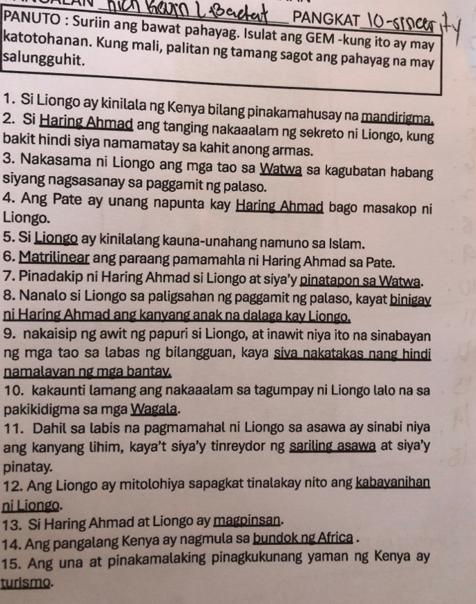 PANGKAT_
PANUTO : Suriin ang bawat pahayag. Isulat ang GEM -kung ito ay may
katotohanan. Kung mali, palitan ng tamang sagot ang pahayag na may
salungguhit.
1. Si Liongo ay kinilala ng Kenya bilang pinakamahusay na mandirigma.
2. Si Haring Ahmad ang tanging nakaaalam ng sekreto ni Liongo, kung
bakit hindi siya namamatay sa kahit anong armas.
3. Nakasama ni Liongo ang mga tao sa Watwa sa kagubatan habang
siyang nagsasanay sa paggamit ng palaso.
4. Ang Pate ay unang napunta kay Haring Ahmad bago masakop ni
Liongo.
5. Si Liongo ay kinilalang kauna-unahang namuno sa Islam.
6. Matrilinear ang paraang pamamahla ni Haring Ahmad sa Pate.
7. Pinadakip ni Haring Ahmad si Liongo at siya’y pinatapon sa Watwa.
8. Nanalo si Liongo sa paligsahan ng paggamit ng palaso, kayat binigay
ni Haring Ahmad ang kanyang anak na dalaga kay Liongo.
9. nakaisip ng awit ng papuri si Liongo, at inawit niya ito na sinabayan
ng mga tao sa labas ng bilangguan, kaya siva nakatakas nang hindi
namalavan ng mga bantav.
10. kakaunti lamang ang nakaaalam sa tagumpay ni Liongo lalo na sa
pakikidigma sa mga Wagala.
11. Dahil sa labis na pagmamahal ni Liongo sa asawa ay sinabi niya
ang kanyang lihim, kaya’t siya’y tinreydor ng sariling asawa at siya’y
pinatay.
12. Ang Liongo ay mitolohiya sapagkat tinalakay nito ang kabavanihan
ni Liongo.
13. Si Haring Ahmad at Liongo ay magpinsan.
14. Ang pangalang Kenya ay nagmula sa bundok ng Africa .
15. Ang una at pinakamalaking pinagkukunang yaman ng Kenya ay
turismo.