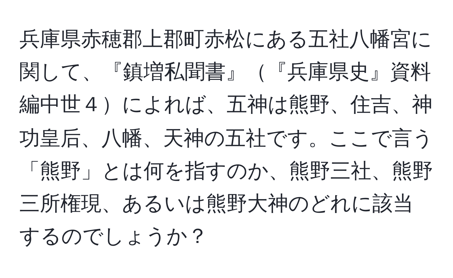 兵庫県赤穂郡上郡町赤松にある五社八幡宮に関して、『鎮増私聞書』『兵庫県史』資料編中世４によれば、五神は熊野、住吉、神功皇后、八幡、天神の五社です。ここで言う「熊野」とは何を指すのか、熊野三社、熊野三所権現、あるいは熊野大神のどれに該当するのでしょうか？