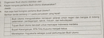 Organisasi Budi Utomo didirikan oleh ... 
3. Kapan kongres pertama Budi Utomo dilaksanakan? 
J aw ab
_ 
4. Apa saja hasil kongres pertama Budi Utomo? 
a centang (√) pada penyataan yang tepat!