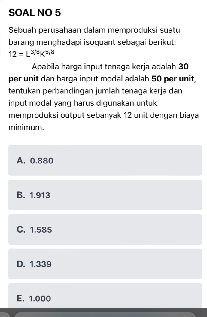 SOAL NO 5
Sebuah perusahaan dalam memproduksi suatu
barang menghadapi isoquant sebagai berikut:
12=L^(3/8)K^(5/8)
Apabila harga input tenaga kerja adalah 30
per unit dan harga input modal adalah 50 per unit,
tentukan perbandingan jumlah tenaga kerja dan
input modal yang harus digunakan untuk
memproduksi output sebanyak 12 unit dengan biaya
minimum.
A. 0.880
B. 1.913
C. 1.585
D. 1.339
E. 1.000