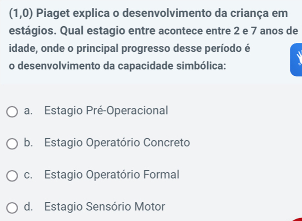 (1,0) Piaget explica o desenvolvimento da criança em
estágios. Qual estagio entre acontece entre 2 e 7 anos de
idade, onde o principal progresso desse período é
o desenvolvimento da capacidade simbólica:
a. Estagio Pré-Operacional
b. Estagio Operatório Concreto
c. Estagio Operatório Formal
d. Estagio Sensório Motor