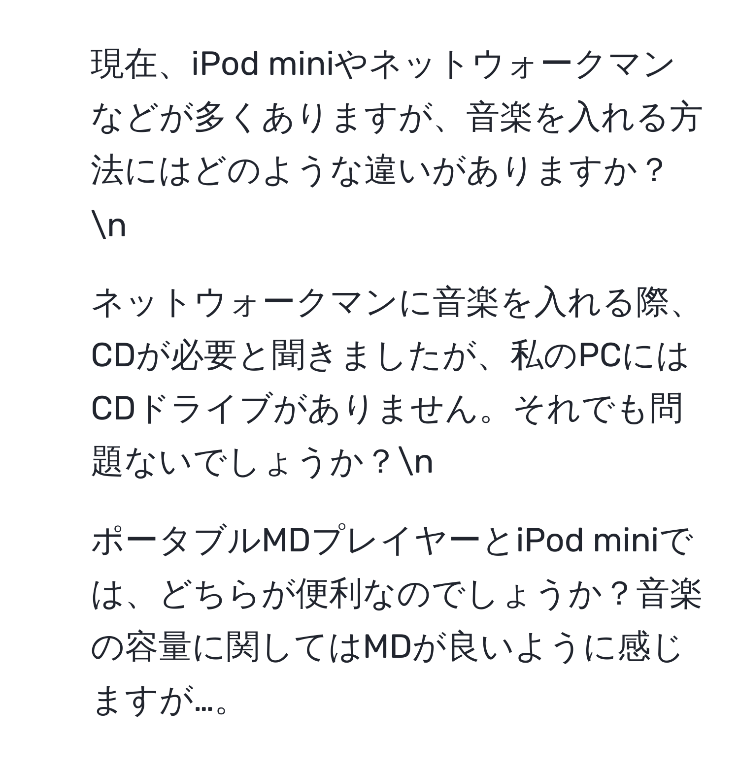 現在、iPod miniやネットウォークマンなどが多くありますが、音楽を入れる方法にはどのような違いがありますか？n
2. ネットウォークマンに音楽を入れる際、CDが必要と聞きましたが、私のPCにはCDドライブがありません。それでも問題ないでしょうか？n
3. ポータブルMDプレイヤーとiPod miniでは、どちらが便利なのでしょうか？音楽の容量に関してはMDが良いように感じますが…。