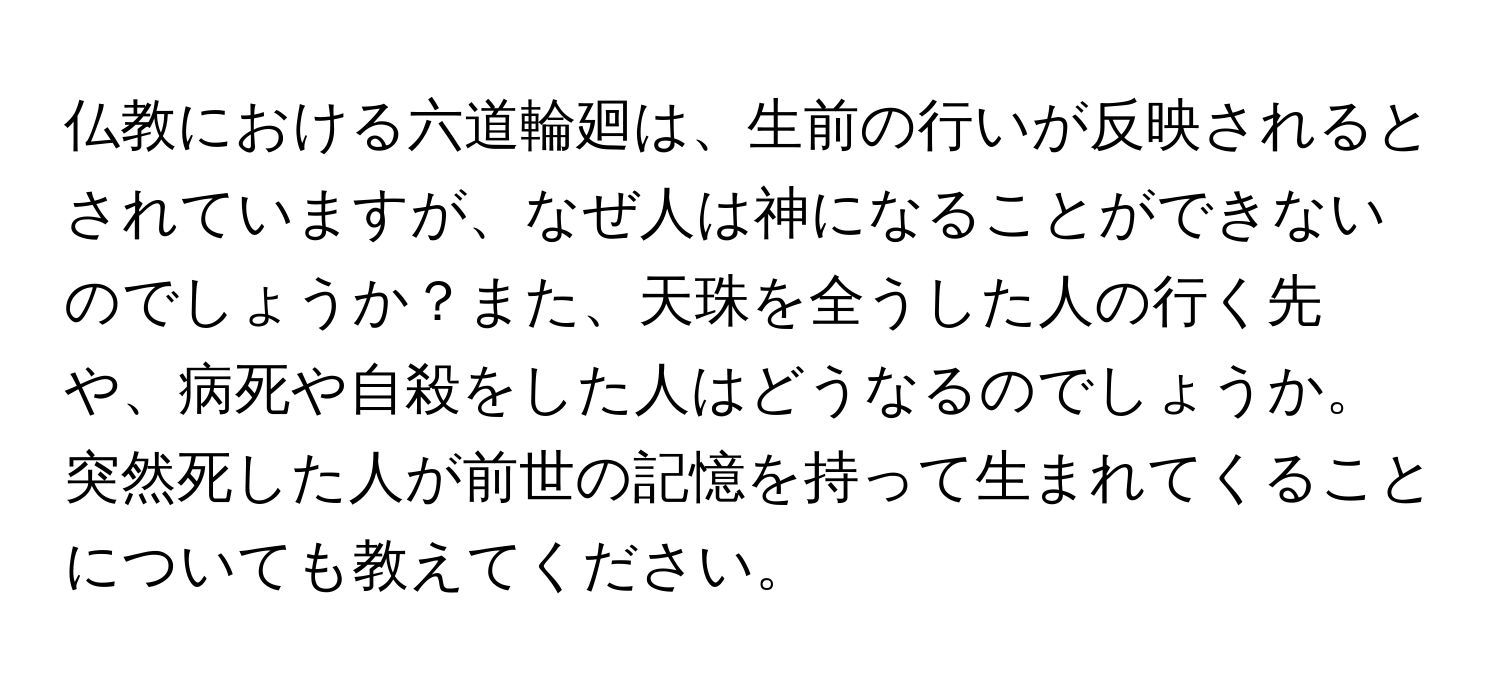 仏教における六道輪廻は、生前の行いが反映されるとされていますが、なぜ人は神になることができないのでしょうか？また、天珠を全うした人の行く先や、病死や自殺をした人はどうなるのでしょうか。突然死した人が前世の記憶を持って生まれてくることについても教えてください。