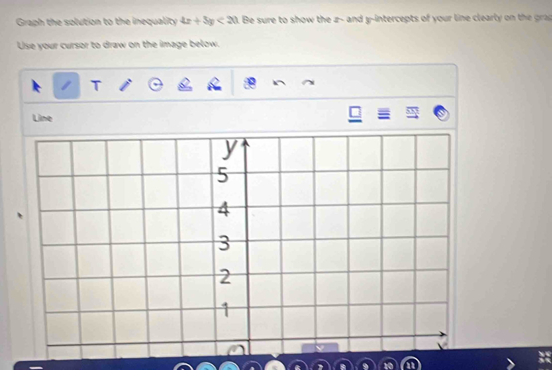 Graph the solution to the inequality 4x+5y<20</tex> . Be sure to show the z - and y-intercepts of your line clearly o th gr 
Use your cursor to draw on the image below. 
T 
Line 
a