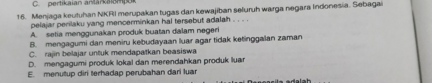 C. pertikaian antarkelompok
16. Menjaga keutuhan NKRI merupakan tugas dan kewajiban seluruh warga negara Indonesia. Sebagai
pelajar perilaku yang mencerminkan hal tersebut adalah . . . .
A. setia menggunakan produk buatan dalam negeri
B. mengagumi dan meniru kebudayaan luar agar tidak ketinggalan zaman
C. rajin belajar untuk mendapatkan beasiswa
D. mengagumi produk lokal dan merendahkan produk luar
E. menutup diri terhadap perubahan dari luar
la adalah