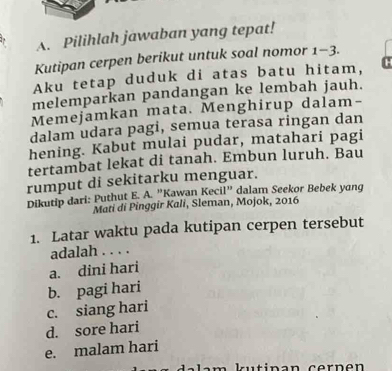 Pilihlah jawaban yang tepat!
Kutipan cerpen berikut untuk soal nomor 1-3.
Aku tetap duduk di atas batu hitam, c
melemparkan pandangan ke lembah jauh.
Memejamkan mata. Menghirup dalam-
dalam udara pagi, semua terasa ringan dan
hening. Kabut mulai pudar, matahari pagi
tertambat lekat di tanah. Embun luruh. Bau
rumput di sekitarku menguar.
Dikutip dari: Puthut E. A. "Kawan Kecil" dalam Seekor Bebek yang
Mati di Pinggir Kali, Sleman, Mojok, 2016
1. Latar waktu pada kutipan cerpen tersebut
adalah . . . .
a. dini hari
b. pagi hari
c. siang hari
d. sore hari
e. malam hari