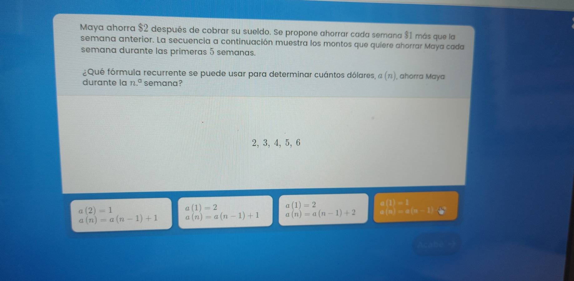 Maya ahorra $2 después de cobrar su sueldo. Se propone ahorrar cada semana $1 más que la
semana anterior. La secuencia a continuación muestra los montos que quiere ahorrar Maya cada
semana durante las primeras 5 semanas.
¿Qué fórmula recurrente se puede usar para determinar cuántos dólares, a(n) , ahorra Maya
durante la n.^a semana?
2, 3, 4, 5, 6
a(2)=1
a(1)=2
a(n)=a(n-1)
a(n)=a(n-1)+1 a(n)=a(n-1)+1 beginarrayr a(1)=2 a(n)=a(n-1)+2endarray m= □ /□   a(1)=1