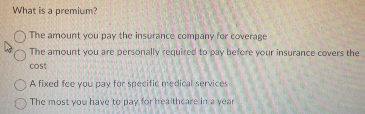 What is a premium?
The amount you pay the insurance company for coverage
The amount you are personally required to pay before your insurance covers the
cost
A fixed fee you pay for specific medical services
The most you have to pay for healthcare in a year