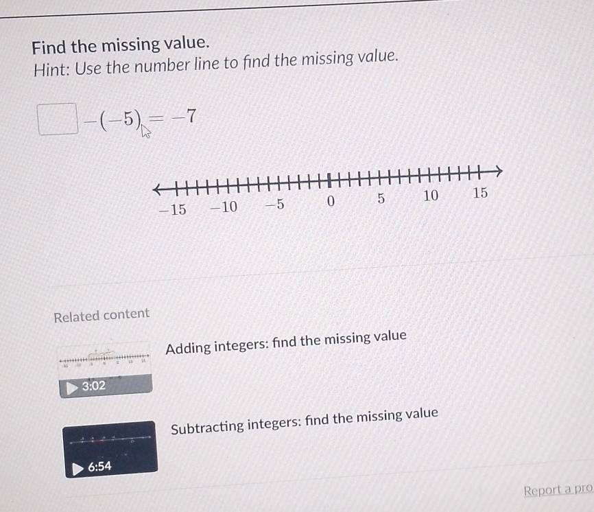 Find the missing value. 
Hint: Use the number line to find the missing value.
□ -(-5)=-7
Related content 
Adding integers: find the missing value
3:02
Subtracting integers: find the missing value
6:54
Report a pro