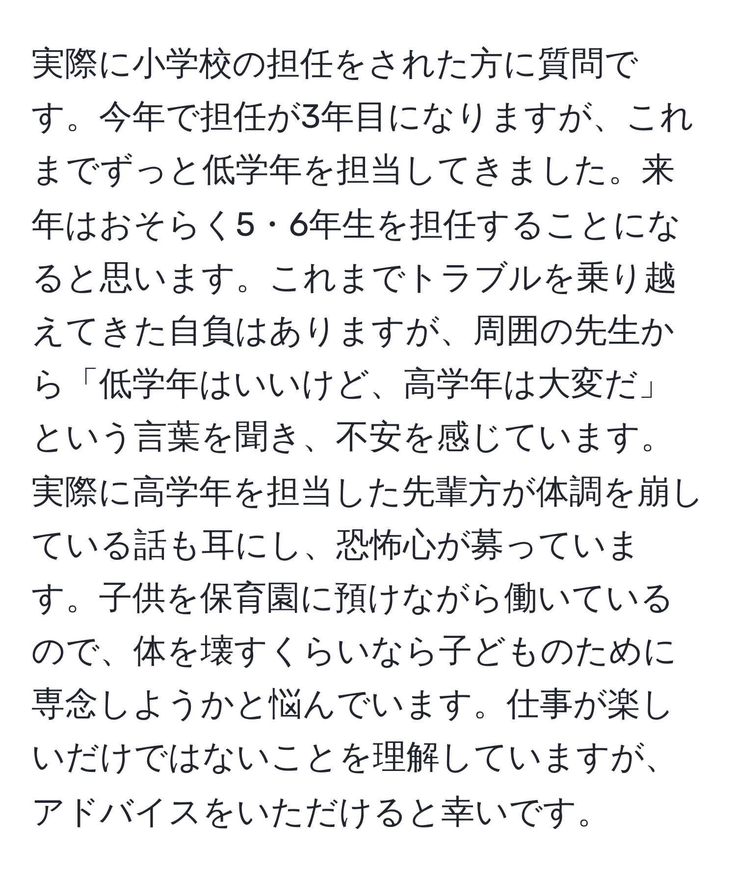 実際に小学校の担任をされた方に質問です。今年で担任が3年目になりますが、これまでずっと低学年を担当してきました。来年はおそらく5・6年生を担任することになると思います。これまでトラブルを乗り越えてきた自負はありますが、周囲の先生から「低学年はいいけど、高学年は大変だ」という言葉を聞き、不安を感じています。実際に高学年を担当した先輩方が体調を崩している話も耳にし、恐怖心が募っています。子供を保育園に預けながら働いているので、体を壊すくらいなら子どものために専念しようかと悩んでいます。仕事が楽しいだけではないことを理解していますが、アドバイスをいただけると幸いです。