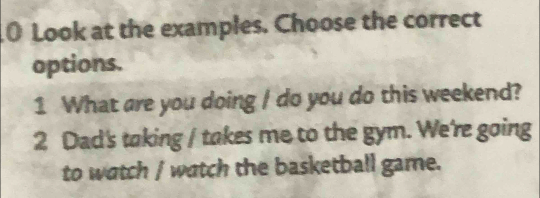 Look at the examples. Choose the correct 
options. 
1 What are you doing / do you do this weekend? 
2 Dad's taking / takes me to the gym. We're going 
to watch / watch the basketball game.