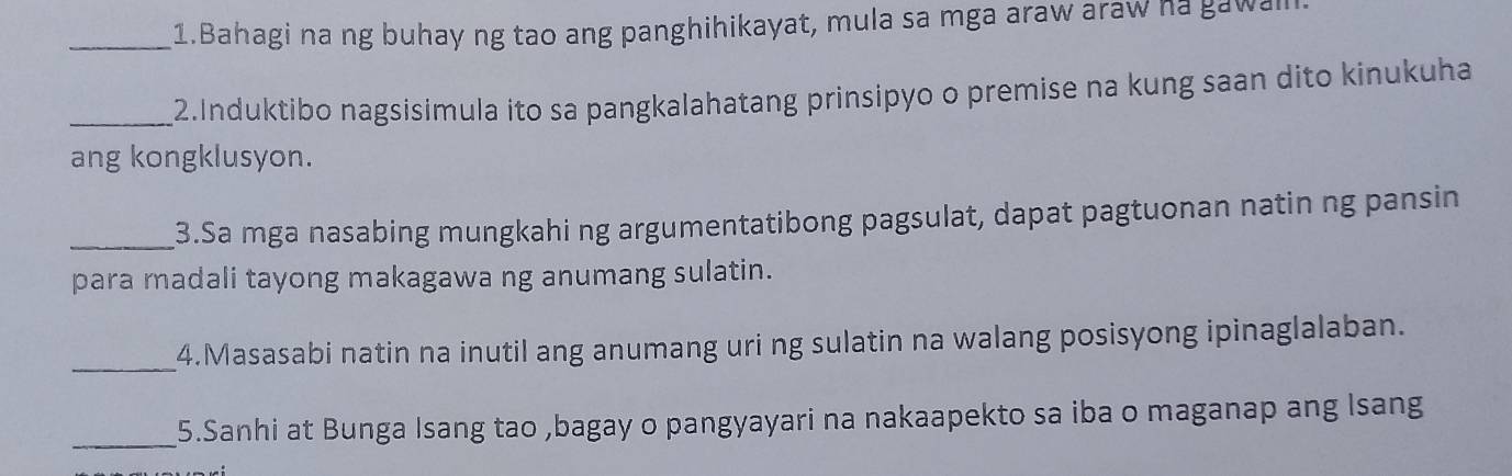 Bahagi na ng buhay ng tao ang panghihikayat, mula sa mga araw araw ha gawal. 
_2.Induktibo nagsisimula ito sa pangkalahatang prinsipyo o premise na kung saan dito kinukuha 
ang kongklusyon. 
_3.Sa mga nasabing mungkahi ng argumentatibong pagsulat, dapat pagtuonan natin ng pansin 
para madali tayong makagawa ng anumang sulatin. 
_4.Masasabi natin na inutil ang anumang uri ng sulatin na walang posisyong ipinaglalaban. 
_5.Sanhi at Bunga Isang tao ,bagay o pangyayari na nakaapekto sa iba o maganap ang Isang