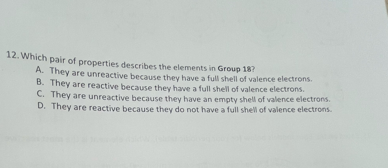 Which pair of properties describes the elements in Group 18?
A. They are unreactive because they have a full shell of valence electrons.
B. They are reactive because they have a full shell of valence electrons.
C. They are unreactive because they have an empty shell of valence electrons.
D. They are reactive because they do not have a full shell of valence electrons.