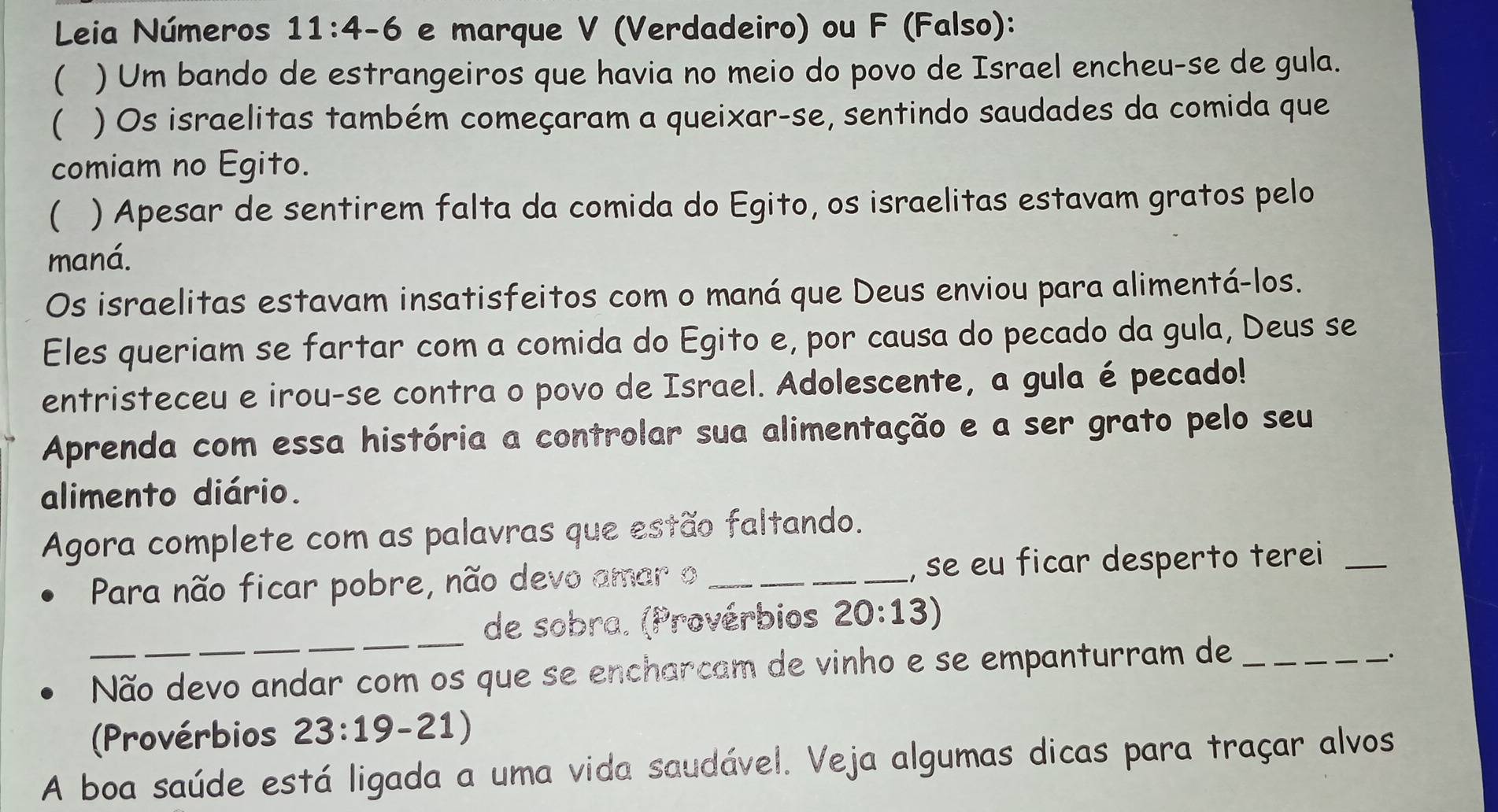 Leia Números 11:4-6 e marque V (Verdadeiro) ou F (Falso): 
 ) Um bando de estrangeiros que havia no meio do povo de Israel encheu-se de gula. 
 ) Os israelitas também começaram a queixar-se, sentindo saudades da comida que 
comiam no Egito. 
( ) Apesar de sentirem falta da comida do Egito, os israelitas estavam gratos pelo 
maná. 
Os israelitas estavam insatisfeitos com o maná que Deus enviou para alimentá-los. 
Eles queriam se fartar com a comida do Egito e, por causa do pecado da gula, Deus se 
entristeceu e irou-se contra o povo de Israel. Adolescente, a gula é pecado! 
Aprenda com essa história a controlar sua alimentação e a ser grato pelo seu 
alimento diário. 
Agora complete com as palavras que estão faltando. 
Para não ficar pobre, não devo amar o _, se eu ficar desperto terei_ 
_ 
de sobra. (Provérbios 20:13)
Não devo andar com os que se encharcam de vinho e se empanturram de_ 
. 
(Provérbios 23:19-21)
A boa saúde está ligada a uma vida saudável. Veja algumas dicas para traçar alvos