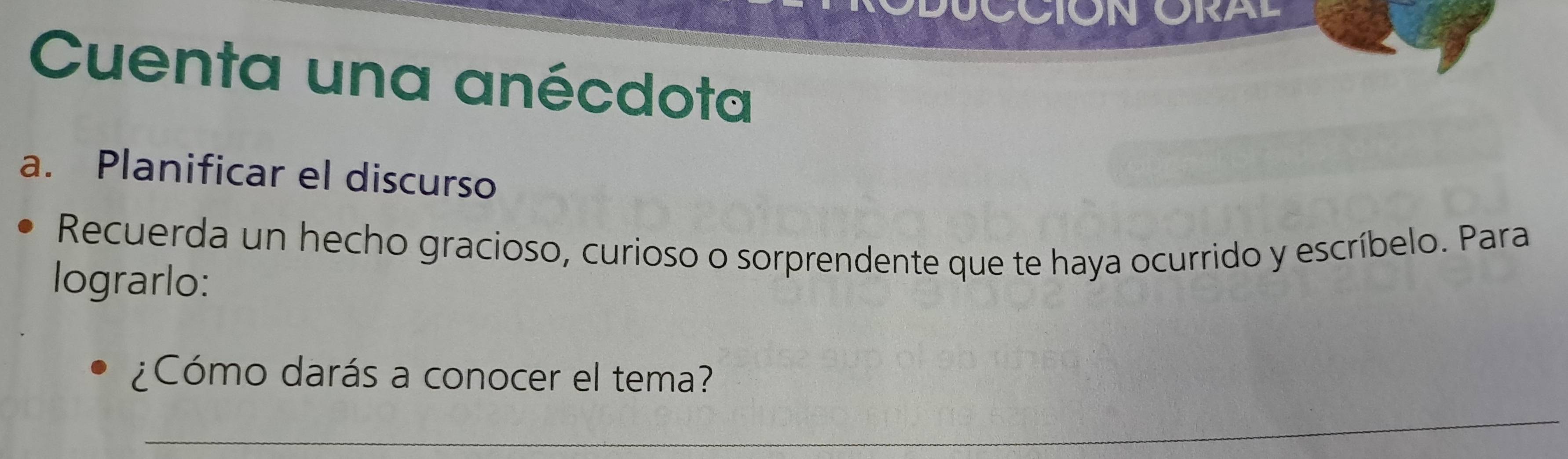 CCIÓN ORAL 
Cuenta una anécdota 
a. Planificar el discurso 
Recuerda un hecho gracioso, curioso o sorprendente que te haya ocurrido y escríbelo. Para 
lograrlo: 
¿Cómo darás a conocer el tema? 
_