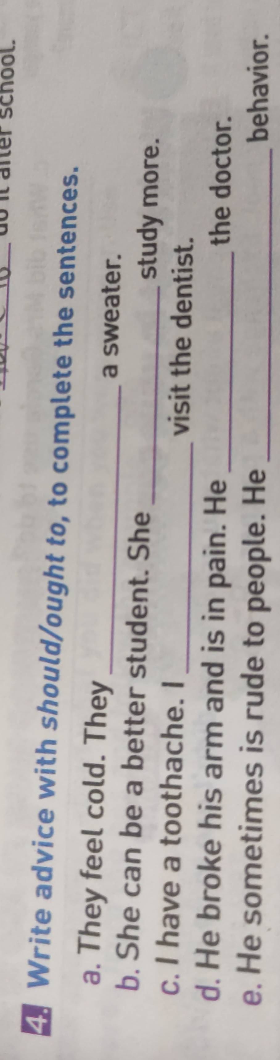 do it afer school. 
Write advice with should/ought to, to complete the sentences. 
a. They feel cold. They _a sweater. 
b. She can be a better student. She 
_study more. 
c. I have a toothache. I _visit the dentist. 
d. He broke his arm and is in pain. He _the doctor. 
e. He sometimes is rude to people. He _behavior.