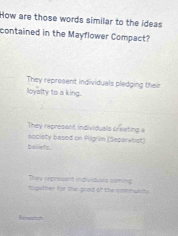 How are those words similar to the ideas
contained in the Mayflower Compact?
They represent individuals pledging their
loyalty to a king.
They represent individuals creating a
society based on Pilgrim (Separatist)
belliefs.
They represent individusls coming
together for the goad of the community .