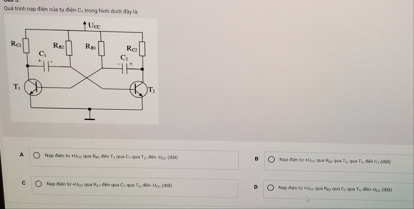 Quá trình nạp điện của tụ đ ihat o n C_1 1 trong hình dưới đây là:
A Nạp điện từ +U_CC qua R_B1 đến T_1 qua C_1 qua T_2 đến -U_CC (đất) B Nạp điện tir+U_CC qua R_B2 qua T_2, qua T_1, , đến C_1(doverline at)
C Nạp điện từ +U_CC qua R_C1 đến qua C_1 qua T_2, đến -U_CC(doverline at) D Nạp điện từ +Ucc qua R_82 qua C_1 qua T_1, đến -U_CC (đất)
