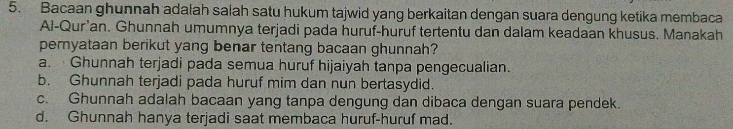 Bacaan ghunnah adalah salah satu hukum tajwid yang berkaitan dengan suara dengung ketika membaca
Al-Qur'an. Ghunnah umumnya terjadi pada huruf-huruf tertentu dan dalam keadaan khusus. Manakah
pernyataan berikut yang benar tentang bacaan ghunnah?
a. Ghunnah terjadi pada semua huruf hijaiyah tanpa pengecualian.
b. Ghunnah terjadi pada huruf mim dan nun bertasydid.
c. Ghunnah adalah bacaan yang tanpa dengung dan dibaca dengan suara pendek.
d. Ghunnah hanya terjadi saat membaca huruf-huruf mad.