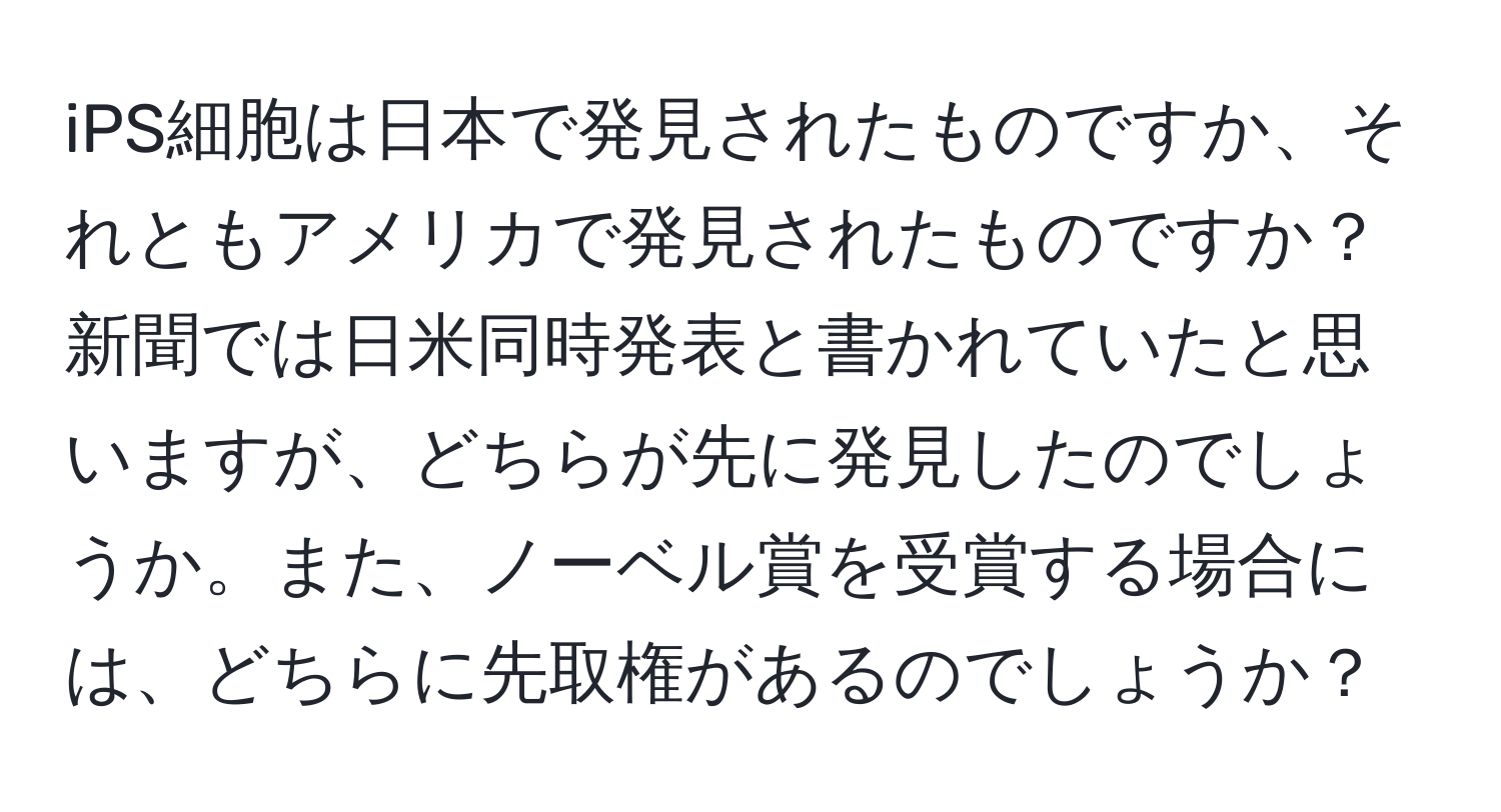 iPS細胞は日本で発見されたものですか、それともアメリカで発見されたものですか？新聞では日米同時発表と書かれていたと思いますが、どちらが先に発見したのでしょうか。また、ノーベル賞を受賞する場合には、どちらに先取権があるのでしょうか？