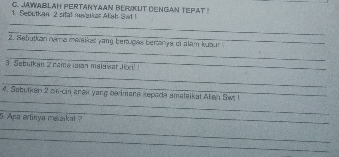 JAWABLAH PERTANYAAN BERIKUT DENGAN TEPAT ! 
1. Sebutkan 2 sifat malaikat Allah Swt ! 
_ 
_ 
_ 
2. Sebutkan nama malaikat yang bertugas bertanya di alam kubur ! 
_ 
3. Sebutkan 2 nama laian malaikat Jibril ! 
_ 
_ 
_ 
4. Sebutkan 2 ciri-ciri anak yang berimana kepada amalaikat Allah Swt ! 
_ 
5. Apa artinya malaikat ? 
_ 
_