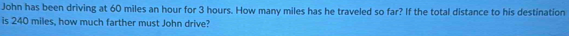 John has been driving at 60 miles an hour for 3 hours. How many miles has he traveled so far? If the total distance to his destination 
is 240 miles, how much farther must John drive?