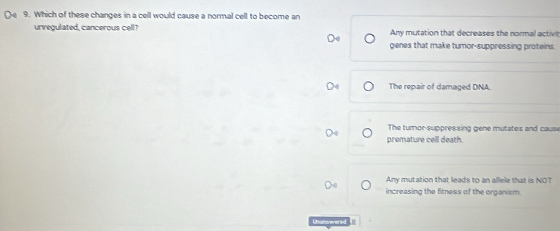 Which of these changes in a cell would cause a normal cell to become an
unregulated, cancerous cell?
Any mutation that decreases the normal activit
genes that make tumor-suppressing proteins.
X The repair of damaged DNA.
The tumor-suppressing gene mutates and cause
premature cell death.
Any mutation that leads to an allele that is NOT
increasing the fitness of the organism.
Unanswered