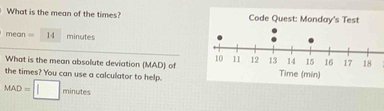 What is the mean of the times? Code Quest: Monday's Test 
mean =14 minutes
What is the mean absolute deviation (MAD) ofTime (min) 
the times? You can use a calculator to help.
MAD=□ minutes