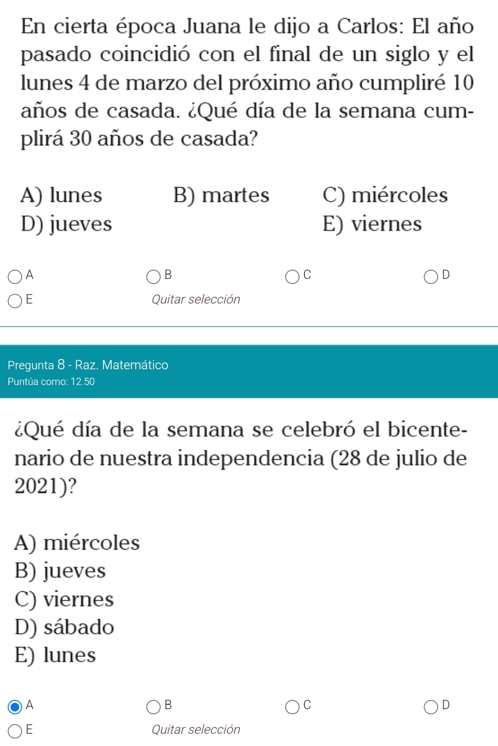 En cierta época Juana le dijo a Carlos: El año
pasado coincidió con el final de un siglo y el
lunes 4 de marzo del próximo año cumpliré 10
años de casada. ¿Qué día de la semana cum-
plirá 30 años de casada?
A) lunes B) martes C) miércoles
D) jueves E) viernes
A
B
C
D
E Quitar selección
Pregunta 8 - Raz. Matemático
Puntúa como: 12.50
¿Qué día de la semana se celebró el bicente-
nario de nuestra independencia (28 de julio de
2021)?
A) miércoles
B) jueves
C) viernes
D) sábado
E) lunes
A
B
C
D
E Quitar selección