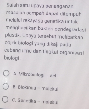 Salah satu upaya penanganan
masalah sampah dapat ditempuh
melalui rekayasa genetika untuk
menghasilkan bakteri pendegradasi
plastik. Upaya tersebut melibatkan
objek biologi yang dikaji pada
cabang ilmu dan tingkat organisasi
biologi . . . .
A. Mikrobiologi - sel
B. Biokimia - molekul
C. Genetika - molekul