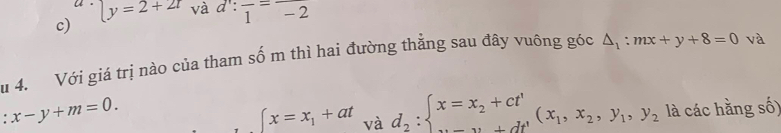 u . ly=2+2t và d:frac 1=frac -2
c)
u 4. Với giá trị nào của tham số m thì hai đường thắng sau đây vuông góc △ _1:mx+y+8=0 và
x-y+m=0.
∈t x=x_1+at và
d_2:beginarrayl x=x_2+ct' x_2,x_2,y_1,y_2endarray. là các hằng số)