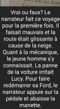 cỉ ton lui đonr 
Vrai ou faux? Le 
narrateur fait ce voyage 
pour la première fois. Il 
faisait mauvais et la 
route était glissante à 
cause de la neige. 
Quant à la mécanique, 
le jeune homme s'y 
connaissait. La panne 
de la voiture irritait 
Lucy. Pour faire 
redémarrer sa Ford, le 
narrateur appuie sur la 
pédale et abaisse la 
manette.