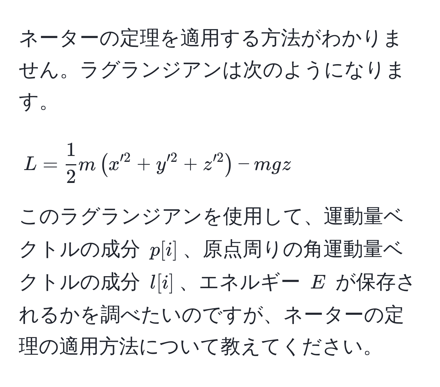 ネーターの定理を適用する方法がわかりません。ラグランジアンは次のようになります。  
$$ L =  1/2 m( x'^2 + y'^2 + z'^2 ) - mgz $$  
このラグランジアンを使用して、運動量ベクトルの成分 $p[i]$、原点周りの角運動量ベクトルの成分 $l[i]$、エネルギー $E$ が保存されるかを調べたいのですが、ネーターの定理の適用方法について教えてください。