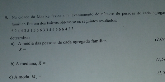 Na cidade da Maxixe fez-se um levantamento do número de pessoas de cada agregae 
familiar. Em um dos bairros obteve-se os seguintes resultados:
5 2 4 4 3 5 1 5 5 6 3 3 4 4 5 6 6 4 2 3
determine: 
a) A média das pessoas de cada agregado familiar.
(2,0v
X=
(1,5
b) A mediana, overline X=
c) A moda, M_.= (1,5