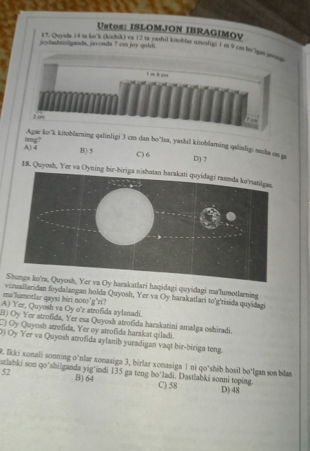 stoz: ISLOMJON IBRAGIMOV
joylashtirilganda, javonda 7 cm joy qoldi
17. Quyida 14 ta ko*k (kichik) va 12 ta yashil kitoblar uzunligi 1 m 9 cm bo
teng?
kitoblarning qalinligi 3 cm dan bo*Isa, yashil kitoblaming qalinligi necha cm ga
A) 4 B) 5 C) 6 D) 7
18. Quyosh, Yer va Oyning bir
rakatlari haqidagi quyidagi ma'lumotlarning
vizuallaridan foydalangan holda Quyosh, Yer va Oy harakatlari to'g'risida quyidagi
ma'lumotlar qaysi biri noto’g’ri?
A) Yer, Quyosh va Oy o'z atrofida aylanadi.
B) Oy Yer atrofida, Yer esa Quyosh atrofida harakatini amalga oshiradi.
C) Oy Quyosh atrofida, Yer oy atrofida harakat qiladi.
0) Oy Yer va Quyosh atrofida aylanib yuradigan vaqt bir-biriga teng.
9. Ikki xonali sonning o‘nlar xonasiga 3, birlar xonasiga 1 ni qo‘shib hosil bo‘lgan son bilan
stlabki son qo*shilganda yig*indi 135 ga teng bo‘ladi. Dastlabki sonni toping.
52 B) 64 C) 58 D) 48
