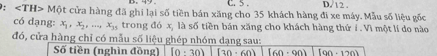 49 . C. 5. D. 12.
: ∠ TH>Mhat Qt cửa hàng đã ghi lại số tiền bán xăng cho 35 khách hàng đi xe máy. Mẫu số liệu gốc
có dạng: x_1, x_2,..., x_35 trong đó x, là số tiền bán xăng cho khách hàng thứ i. Vì một lí do nào
đó, cửa hàng chỉ có mẫu số liệu ghép nhóm dạng sau:
Số tiền (nghìn đồng) [0:30) [30· 60) [60· 90) [90· 120)