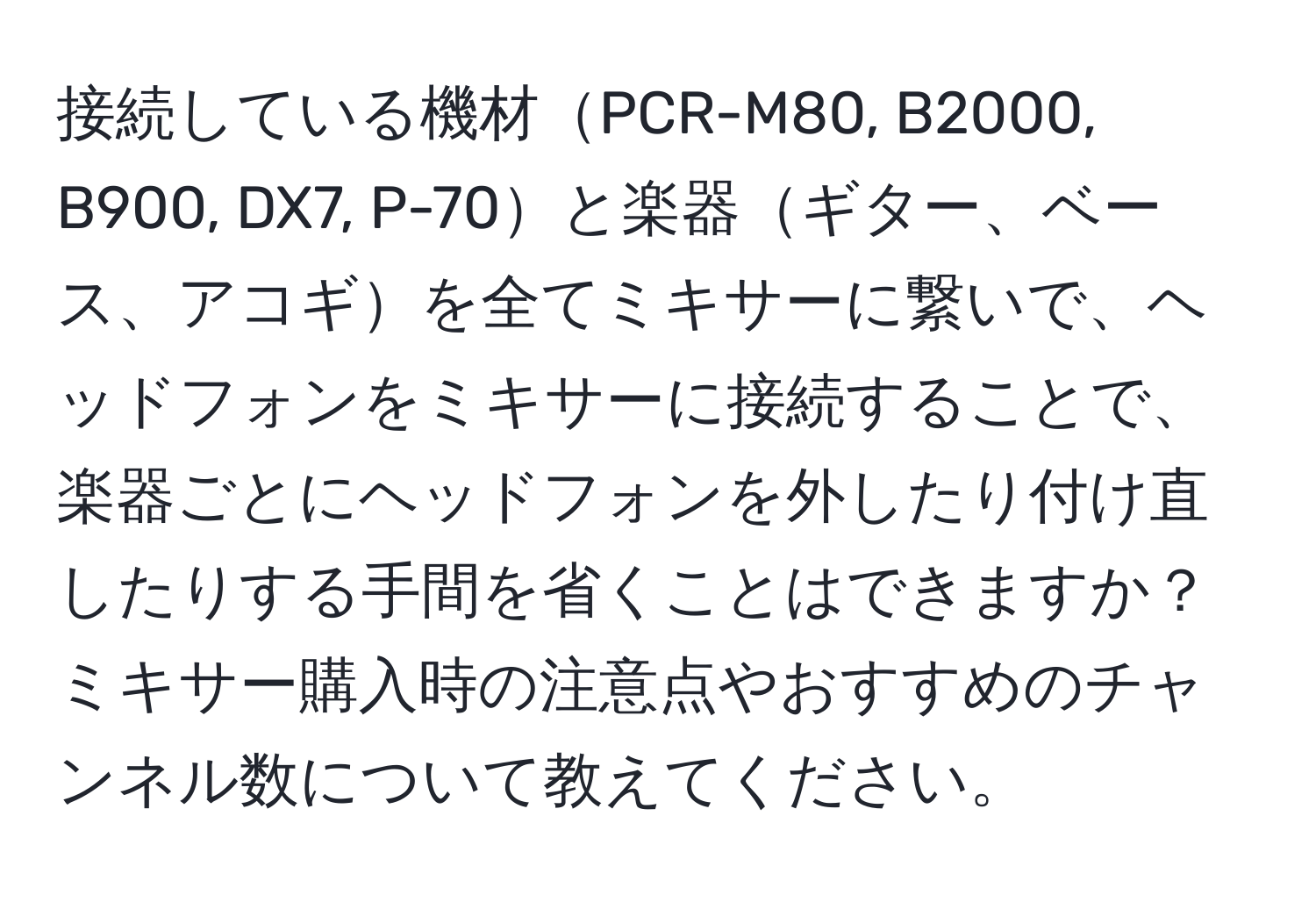 接続している機材PCR-M80, B2000, B900, DX7, P-70と楽器ギター、ベース、アコギを全てミキサーに繋いで、ヘッドフォンをミキサーに接続することで、楽器ごとにヘッドフォンを外したり付け直したりする手間を省くことはできますか？ミキサー購入時の注意点やおすすめのチャンネル数について教えてください。