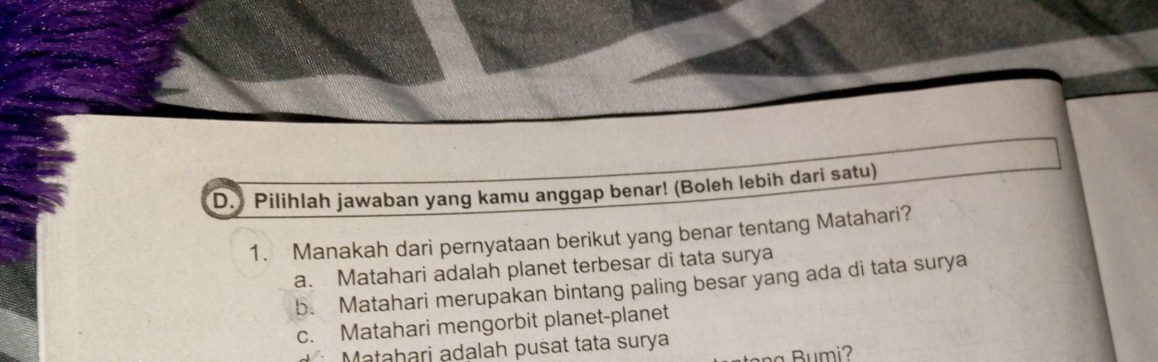 ) Pilihlah jawaban yang kamu anggap benar! (Boleh lebih dari satu)
1. Manakah dari pernyataan berikut yang benar tentang Matahari?
a. Matahari adalah planet terbesar di tata surya
b. Matahari merupakan bintang paling besar yang ada di tata surya
c. Matahari mengorbit planet-planet
Matahari adalah pusat tata surya
a Bumi2