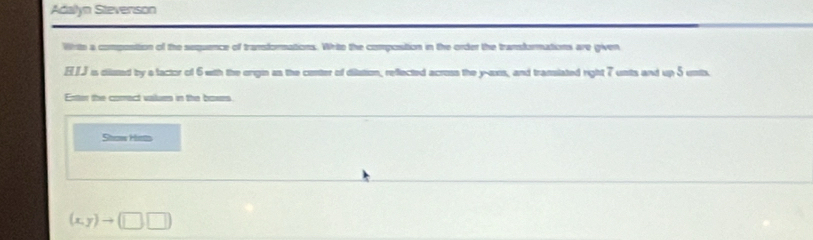 Adallyn Stevenson 
Wrte a compostion of the sequence of transfornations. Write the compostion in the order the transformations are given 
ELJ is diisted by a factor of 6 with the origin as the conter of dilation, reflected across the y -oxis, and translated right 7 unts and up 5 unit. 
Enter the comect values in the boxes 
Stow Hits
(x,y)to (□ ,□ )