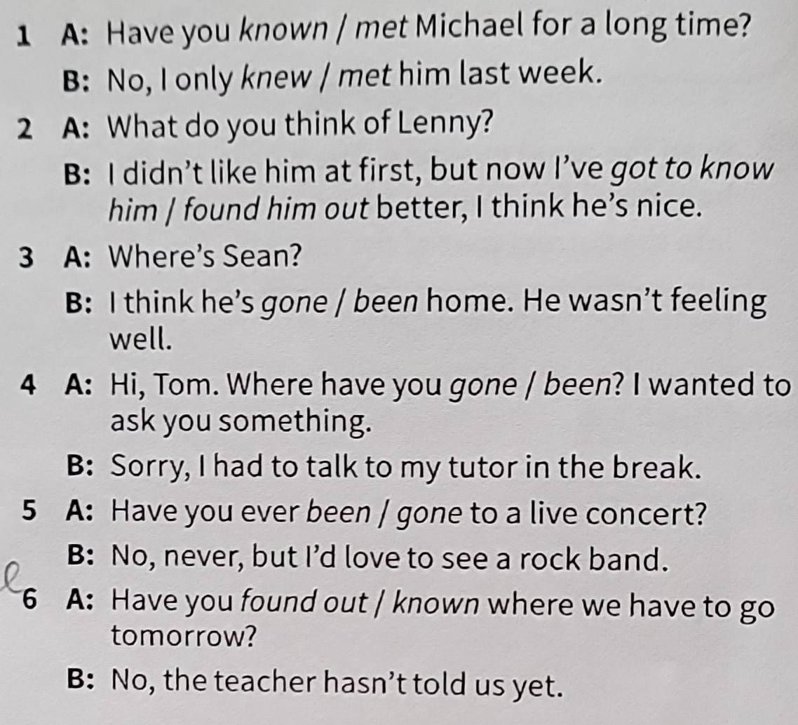 A: Have you known / met Michael for a long time?
B: No, I only knew / met him last week.
2 A: What do you think of Lenny?
B: I didn’t like him at first, but now I’ve got to know
him | found him out better, I think he’s nice.
3 A: Where's Sean?
B: I think he’s gone / been home. He wasn’t feeling
well.
4 A: Hi, Tom. Where have you gone / been? I wanted to
ask you something.
B: Sorry, I had to talk to my tutor in the break.
5 A: Have you ever been / gone to a live concert?
B: No, never, but I’d love to see a rock band.
6 A: Have you found out / known where we have to go
tomorrow?
B: No, the teacher hasn’t told us yet.