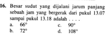 Besar sudut yang dijalani jarum panjang
sebuah jam yang bergerak dari pukul 13.07
sampai pukul 13.18 adalah ...
a. 66° c. 90°
b. 72° d. 108°