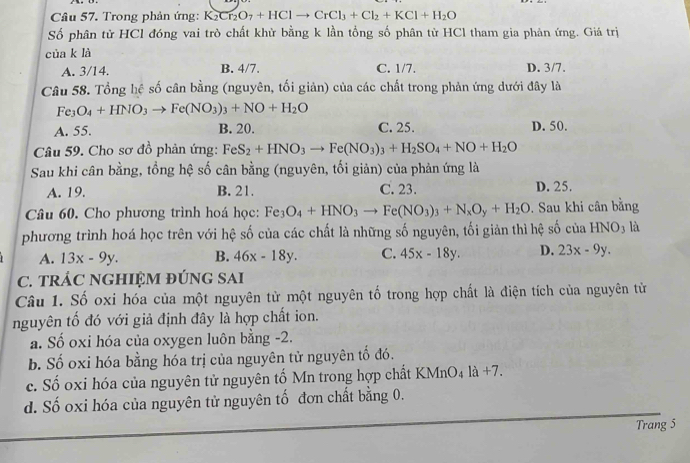 Trong phản ứng: K K_2Cr_2O_7+HClto CrCl_3+Cl_2+KCl+H_2O
Số phân tử HCl đóng vai trò chất khử bằng k lần tổng số phân từ HCl tham gia phản ứng. Giá trị
cùa k là
A. 3/14. B. 4/7. C. 1/7. D. 3/7.
Câu 58. Tổng hệ số cân bằng (nguyên, tối giản) của các chất trong phản ứng dưới đây là
Fe_3O_4+HNO_3to Fe(NO_3)_3+NO+H_2O
A. 55. B. 20. C. 25. D. 50.
Câu 59. Cho sơ đồ phản ứng: FeS_2+HNO_3to Fe(NO_3)_3+H_2SO_4+NO+H_2O
Sau khi cân bằng, tổng hệ số cân bằng (nguyên, tối giản) của phản ứng là
A. 19. B. 21. C. 23. D. 25.
Câu 60. Cho phương trình hoá học: Fe_3O_4+HNO_3to Fe(NO_3)_3+N_xO_y+H_2O. Sau khi cân bằng
phương trình hoá học trên với hệ số của các chất là những số nguyên, tối giản thì hệ số của HNO3 là
A. 13x-9y. B. 46x-18y. C. 45x-18y. D. 23x-9y.
C. TRÁC NGHIỆM ĐÚNG SAI
Câu 1. Số oxi hóa của một nguyên từ một nguyên tố trong hợp chất là điện tích của nguyên tử
nguyên tố đó với giả định đây là hợp chất ion.
a. Số oxi hóa của oxygen luôn bằng -2.
b. Số oxi hóa bằng hóa trị của nguyên tử nguyên tố đó.
c. Số oxi hóa của nguyên tử nguyên tố Mn trong hợp chất KMn O_4la+7
d. Số oxi hóa của nguyên tử nguyên tố đơn chất bằng 0.
Trang 5