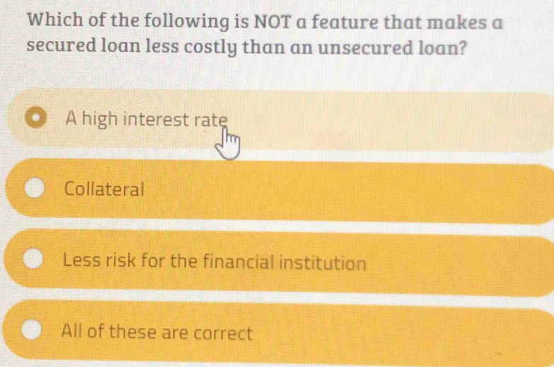 Which of the following is NOT a feature that makes a
secured loan less costly than an unsecured loan?
. A high interest rate
Collateral
Less risk for the financial institution
All of these are correct