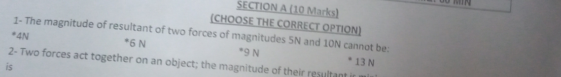 (CHOOSE THE CORRECT OPTION)
1- The magnitude of resultant of two forces of magnitudes 5N and 10N cannot be:
* 6 N
!= 4N * 9 N
2- Two forces act together on an object; the magnitude of their resultant i 13 N
is