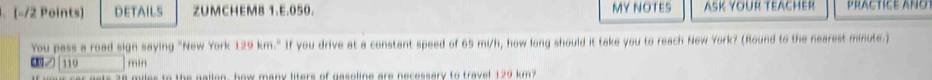 DETAILS ZUMCHEM8 1.E.050. MY NOTES ASK YOUR TEACHER PRACTICE ANO 
You pass a road sign saying "New York 129 km." If you drive at a constant speed of 65 mi/h, how long should it take you to reach New York? (Round to the nearest minute.) 
C. | 110 min
miles to the gallon, how many liters of gasoline are necessary to travet 129 km?