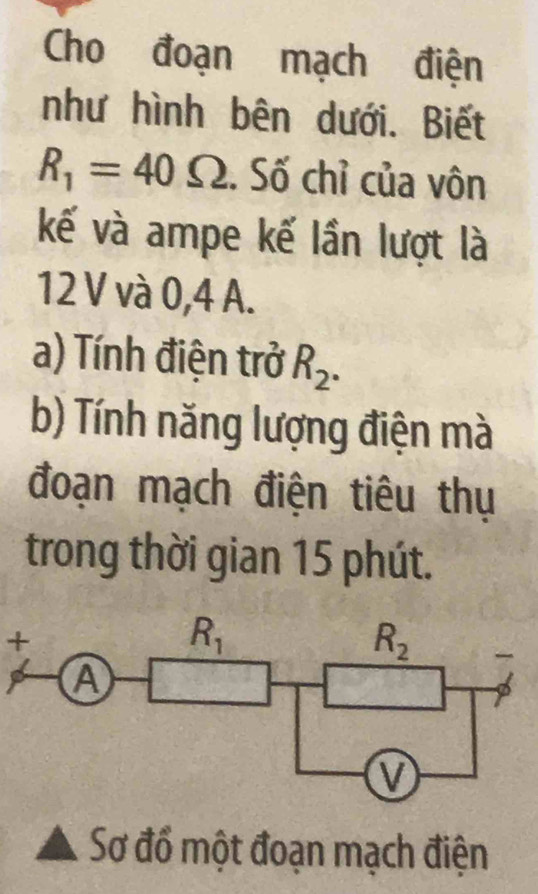 Cho đoạn mạch điện
như hình bên dưới. Biết
R_1=40Omega. Số chỉ của vôn
kế và ampe kế lần lượt là
12 V và 0,4 A.
a) Tính điện trở R_2.
b) Tính năng lượng điện mà
đoạn mạch điện tiêu thụ
trong thời gian 15 phút.
+
Sơ đổ một đoạn mạch điện