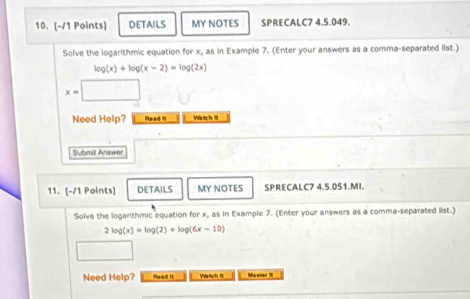 DETAILS MY NOTES SPRECALC7 4.5.049.
Solve the logarithmic equation for x, as in Example 7. (Enter your answers as a comma-separated list.)
log (x)+log (x-2)=log (2x)
x=
Need Help? Read it Watch It
Submit Answer
11. [-/1 Points] DETAILS MY NOTES SPRECALC7 4.5.051.MI.
Solve the logarithmic equation for x, as in Example 7. (Enter your answers as a comma-separated list.)
2log (x)=log (2)+log (6x-10)
Need Help? Read It Watch It Mastor It