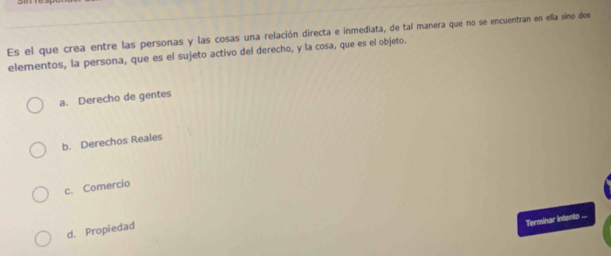 Es el que crea entre las personas y las cosas una relación directa e inmediata, de tal manera que no se encuentran en ella sino dos
elementos, la persona, que es el sujeto activo del derecho, y la cosa, que es el objeto.
a. Derecho de gentes
b. Derechos Reales
c. Comercio
Terminar intento ...
d. Propiedad