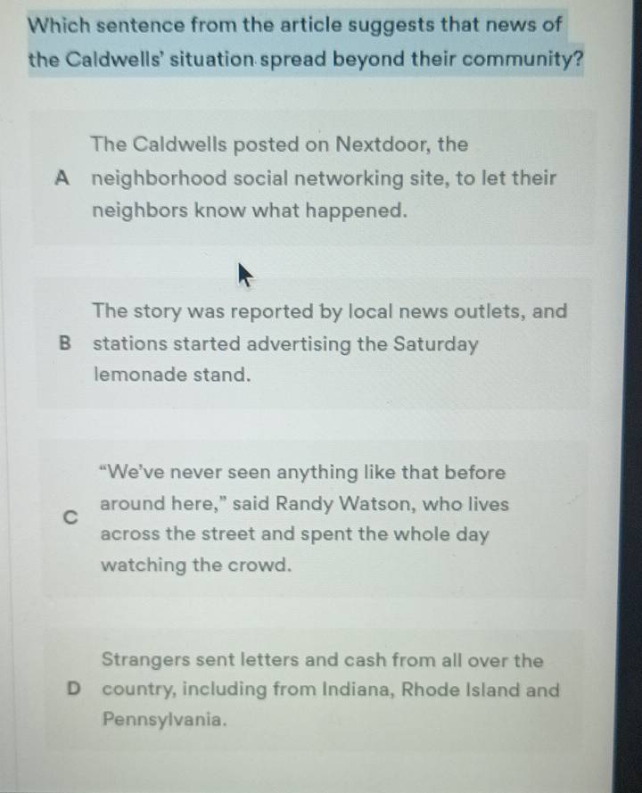 Which sentence from the article suggests that news of
the Caldwells' situation spread beyond their community?
The Caldwells posted on Nextdoor, the
A neighborhood social networking site, to let their
neighbors know what happened.
The story was reported by local news outlets, and
B stations started advertising the Saturday
lemonade stand.
“We’ve never seen anything like that before
C around here," said Randy Watson, who lives
across the street and spent the whole day
watching the crowd.
Strangers sent letters and cash from all over the
D country, including from Indiana, Rhode Island and
Pennsylvania.