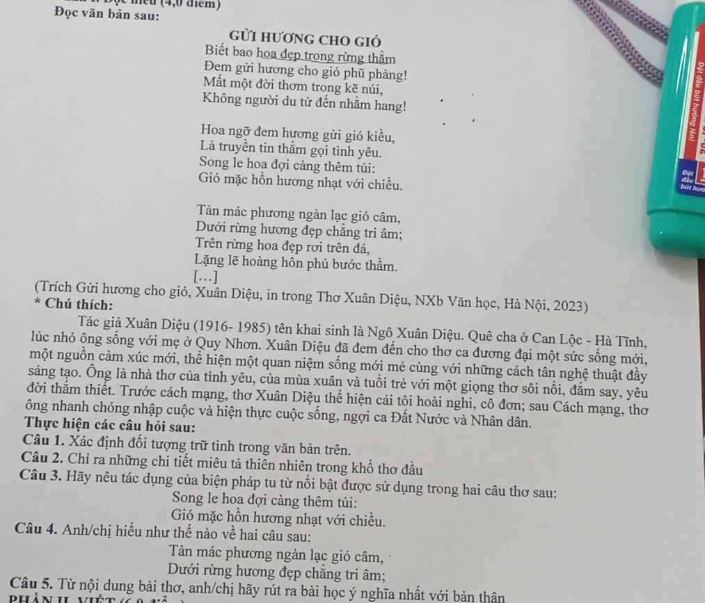 meu (4,0 điểm)
Đọc văn bản sau:
gửI hươnG ChO gió
Biết bao hoa đẹp trong rừng thằm
Đem gửi hương cho gió phũ phàng!
Mất một đời thơm trong kẽ núi,
Không người du từ đến nhằm hang!
Hoa ngỡ đem hương gửi gió kiều,
Là truyền tin thắm gọi tình yêu.
Song le hoa đợi càng thêm tủi:
Gió mặc hồn hương nhạt với chiều.
Tản mác phương ngàn lạc gió câm,
Dưới rừng hương đẹp chẳng tri âm;
Trên rừng hoa đẹp rơi trên đá,
Lặng lẽ hoàng hôn phủ bước thầm.
[…]
(Trích Gửi hương cho gió, Xuân Diệu, in trong Thơ Xuân Diệu, NXb Văn học, Hà Nội, 2023)
* Chú thích:
Tác giả Xuân Diệu (1916- 1985) tên khai sinh là Ngô Xuân Diệu. Quê cha ở Can Lộc - Hà Tĩnh,
lúc nhỏ ông sống với mẹ ở Quy Nhơn. Xuân Diệu đã đem đến cho thơ ca đương đại một sức sống mới,
một nguồn cảm xúc mới, thể hiện một quan niệm sống mới mẻ cùng với những cách tân nghệ thuật đầy
sáng tạo. Ông là nhà thơ của tình yêu, của mùa xuân và tuổi trẻ với một giọng thơ sôi nổi, đắm say, yêu
đời thắm thiết. Trước cách mạng, thơ Xuân Diệu thể hiện cái tôi hoài nghi, cô đơn; sau Cách mạng, thơ
ông nhanh chóng nhập cuộc và hiện thực cuộc sống, ngợi ca Đất Nước và Nhân dân.
Thực hiện các câu hỏi sau:
Câu 1. Xác định đối tượng trữ tình trong văn bản trên.
Câu 2. Chỉ ra những chi tiết miêu tả thiên nhiên trong khổ thơ đầu
Câu 3. Hãy nêu tác dụng của biện pháp tu từ nổi bật được sử dụng trong hai câu thơ sau:
Song le hoa đợi càng thêm tủi:
Gió mặc hồn hương nhạt với chiều.
Câu 4. Anh/chị hiểu như thế nào về hai câu sau:
Tản mác phương ngàn lạc gió câm,
Dưới rừng hương đẹp chẳng tri âm;
Câu 5. Từ nội dung bài thơ, anh/chị hãy rút ra bài học ý nghĩa nhất với bản thân
phản 1  v i